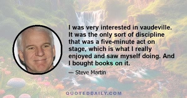 I was very interested in vaudeville. It was the only sort of discipline that was a five-minute act on stage, which is what I really enjoyed and saw myself doing. And I bought books on it.