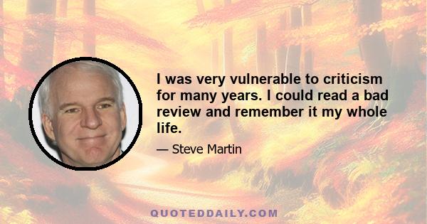 I was very vulnerable to criticism for many years. I could read a bad review and remember it my whole life.