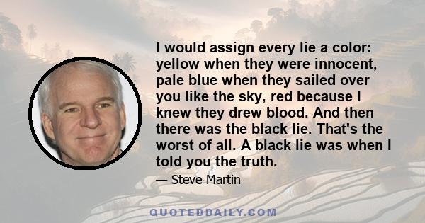 I would assign every lie a color: yellow when they were innocent, pale blue when they sailed over you like the sky, red because I knew they drew blood. And then there was the black lie. That's the worst of all. A black