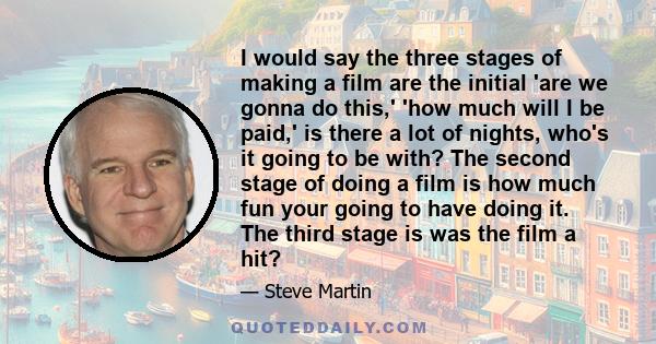 I would say the three stages of making a film are the initial 'are we gonna do this,' 'how much will I be paid,' is there a lot of nights, who's it going to be with? The second stage of doing a film is how much fun your 