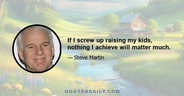 If I screw up raising my kids, nothing I achieve will matter much.