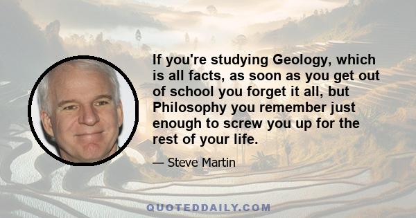 If you're studying Geology, which is all facts, as soon as you get out of school you forget it all, but Philosophy you remember just enough to screw you up for the rest of your life.