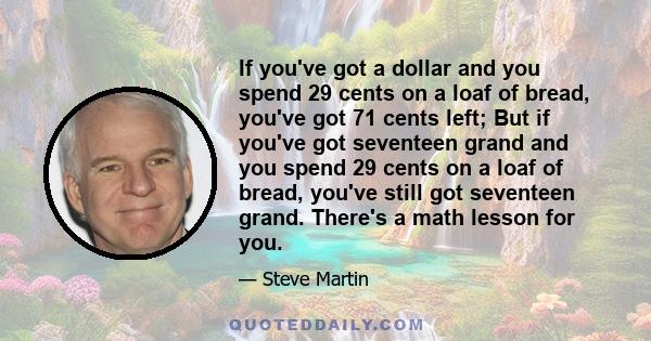 If you've got a dollar and you spend 29 cents on a loaf of bread, you've got 71 cents left; But if you've got seventeen grand and you spend 29 cents on a loaf of bread, you've still got seventeen grand. There's a math