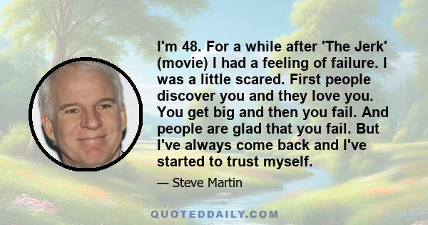 I'm 48. For a while after 'The Jerk' (movie) I had a feeling of failure. I was a little scared. First people discover you and they love you. You get big and then you fail. And people are glad that you fail. But I've