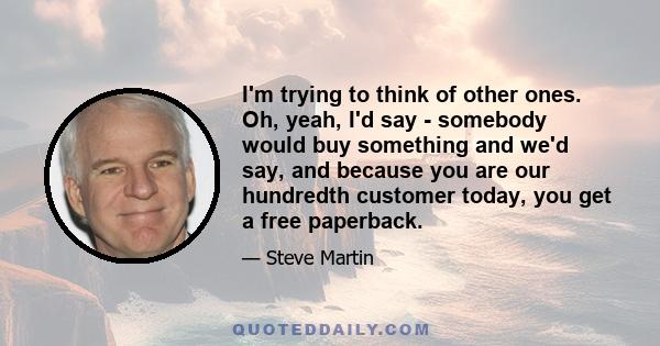 I'm trying to think of other ones. Oh, yeah, I'd say - somebody would buy something and we'd say, and because you are our hundredth customer today, you get a free paperback.