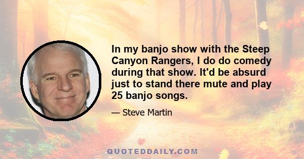 In my banjo show with the Steep Canyon Rangers, I do do comedy during that show. It'd be absurd just to stand there mute and play 25 banjo songs.