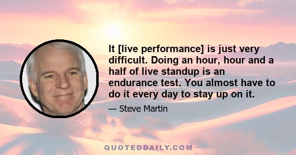 It [live performance] is just very difficult. Doing an hour, hour and a half of live standup is an endurance test. You almost have to do it every day to stay up on it.