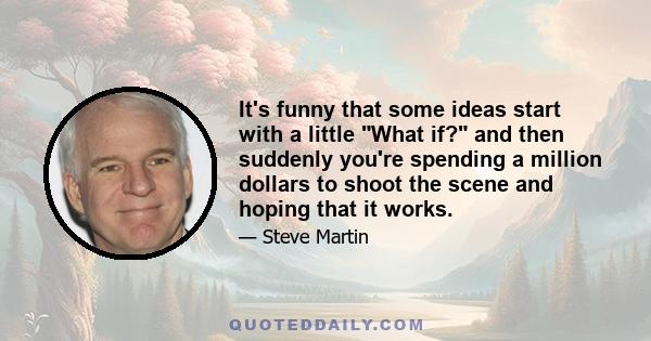 It's funny that some ideas start with a little What if? and then suddenly you're spending a million dollars to shoot the scene and hoping that it works.