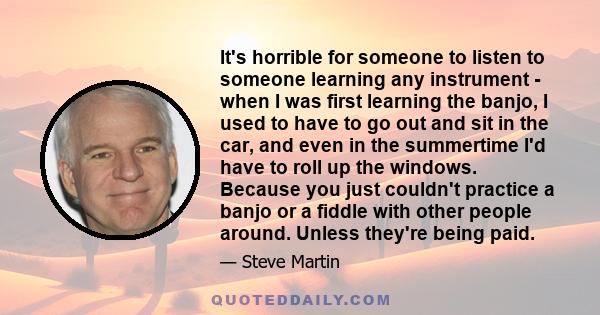 It's horrible for someone to listen to someone learning any instrument - when I was first learning the banjo, I used to have to go out and sit in the car, and even in the summertime I'd have to roll up the windows.