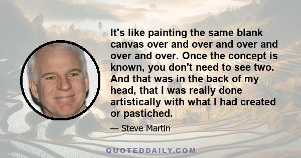 It's like painting the same blank canvas over and over and over and over and over. Once the concept is known, you don't need to see two. And that was in the back of my head, that I was really done artistically with what 