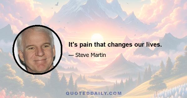 It's pain that changes our lives.