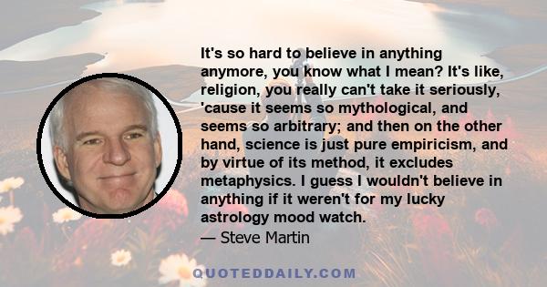 It's so hard to believe in anything anymore, you know what I mean? It's like, religion, you really can't take it seriously, 'cause it seems so mythological, and seems so arbitrary; and then on the other hand, science is 