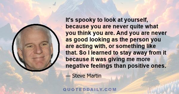 It's spooky to look at yourself, because you are never quite what you think you are. And you are never as good looking as the person you are acting with, or something like that. So I learned to stay away from it because 