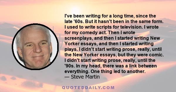 I've been writing for a long time, since the late '60s. But it hasn't been in the same form. I used to write scripts for television. I wrote for my comedy act. Then I wrote screenplays, and then I started writing New