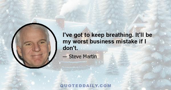 I've got to keep breathing. It'll be my worst business mistake if I don't.