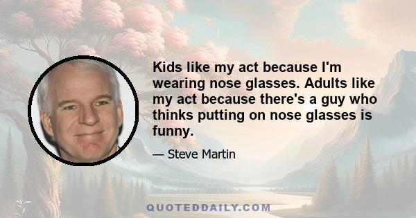 Kids like my act because I'm wearing nose glasses. Adults like my act because there's a guy who thinks putting on nose glasses is funny.