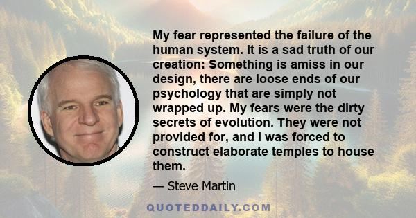 My fear represented the failure of the human system. It is a sad truth of our creation: Something is amiss in our design, there are loose ends of our psychology that are simply not wrapped up. My fears were the dirty