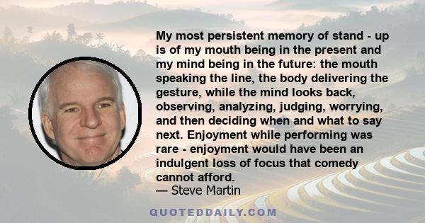 My most persistent memory of stand - up is of my mouth being in the present and my mind being in the future: the mouth speaking the line, the body delivering the gesture, while the mind looks back, observing, analyzing, 