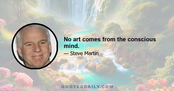 No art comes from the conscious mind.