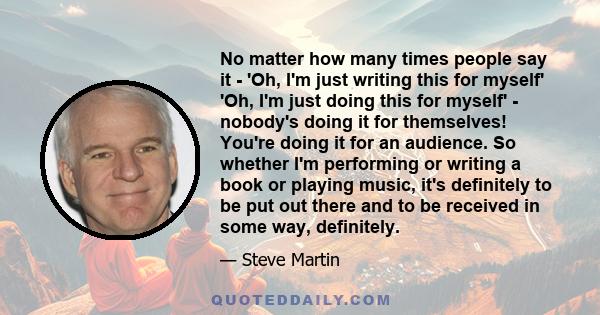 No matter how many times people say it - 'Oh, I'm just writing this for myself' 'Oh, I'm just doing this for myself' - nobody's doing it for themselves! You're doing it for an audience. So whether I'm performing or