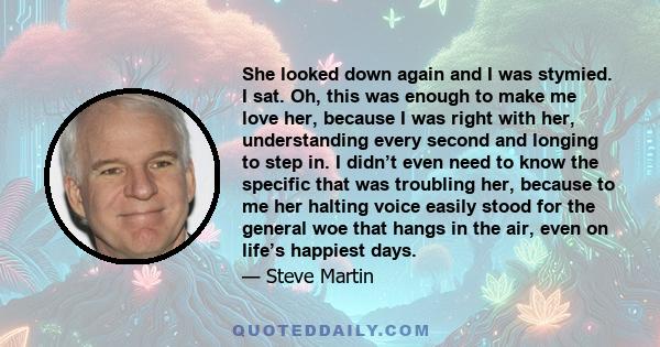 She looked down again and I was stymied. I sat. Oh, this was enough to make me love her, because I was right with her, understanding every second and longing to step in. I didn’t even need to know the specific that was