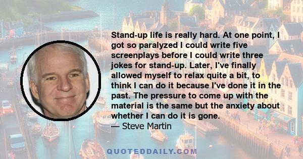 Stand-up life is really hard. At one point, I got so paralyzed I could write five screenplays before I could write three jokes for stand-up. Later, I've finally allowed myself to relax quite a bit, to think I can do it