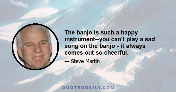 The banjo is such a happy instrument--you can't play a sad song on the banjo - it always comes out so cheerful.