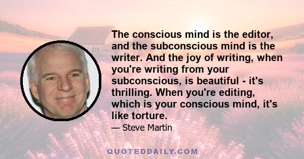 The conscious mind is the editor, and the subconscious mind is the writer. And the joy of writing, when you're writing from your subconscious, is beautiful - it's thrilling. When you're editing, which is your conscious