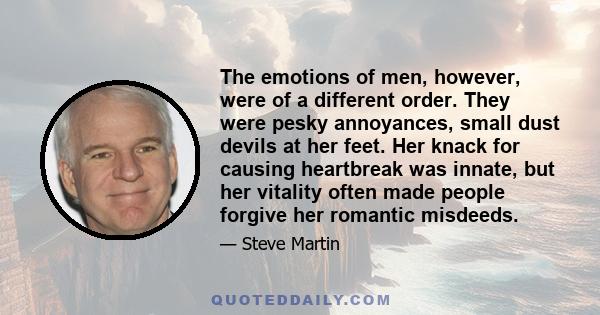 The emotions of men, however, were of a different order. They were pesky annoyances, small dust devils at her feet. Her knack for causing heartbreak was innate, but her vitality often made people forgive her romantic