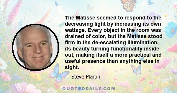 The Matisse seemed to respond to the decreasing light by increasing its own wattage. Every object in the room was drained of color, but the Matisse stood firm in the de-escalating illumination, its beauty turning