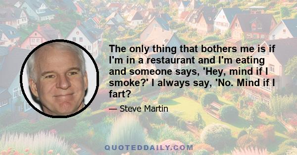 The only thing that bothers me is if I'm in a restaurant and I'm eating and someone says, 'Hey, mind if I smoke?' I always say, 'No. Mind if I fart?