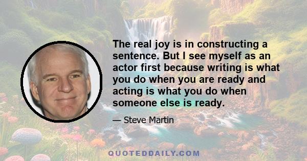 The real joy is in constructing a sentence. But I see myself as an actor first because writing is what you do when you are ready and acting is what you do when someone else is ready.