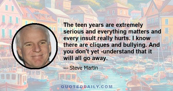 The teen years are extremely serious and everything matters and every insult really hurts. I know there are cliques and bullying. And you don't yet ­understand that it will all go away.