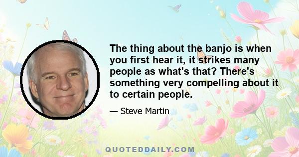 The thing about the banjo is when you first hear it, it strikes many people as what's that? There's something very compelling about it to certain people.