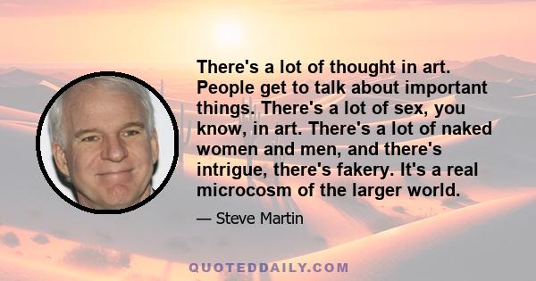 There's a lot of thought in art. People get to talk about important things. There's a lot of sex, you know, in art. There's a lot of naked women and men, and there's intrigue, there's fakery. It's a real microcosm of