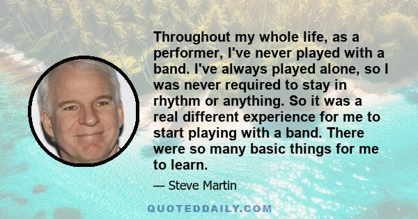 Throughout my whole life, as a performer, I've never played with a band. I've always played alone, so I was never required to stay in rhythm or anything. So it was a real different experience for me to start playing