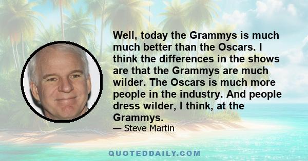 Well, today the Grammys is much much better than the Oscars. I think the differences in the shows are that the Grammys are much wilder. The Oscars is much more people in the industry. And people dress wilder, I think,