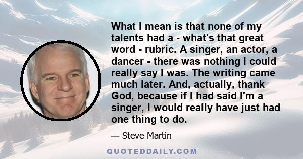 What I mean is that none of my talents had a - what's that great word - rubric. A singer, an actor, a dancer - there was nothing I could really say I was. The writing came much later. And, actually, thank God, because