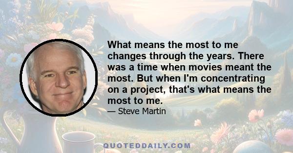 What means the most to me changes through the years. There was a time when movies meant the most. But when I'm concentrating on a project, that's what means the most to me.