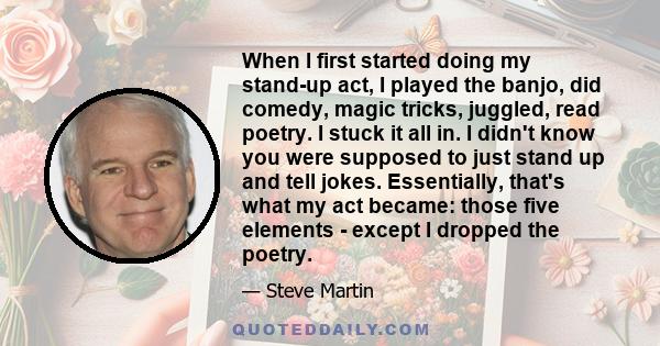 When I first started doing my stand-up act, I played the banjo, did comedy, magic tricks, juggled, read poetry. I stuck it all in. I didn't know you were supposed to just stand up and tell jokes. Essentially, that's