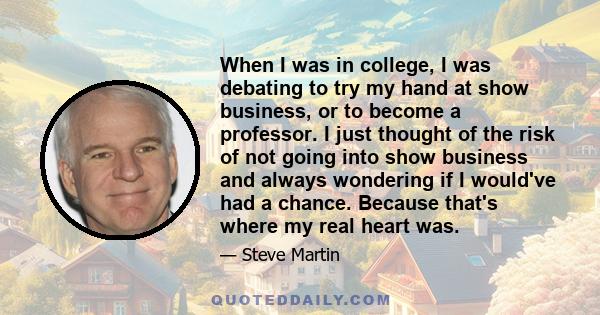 When I was in college, I was debating to try my hand at show business, or to become a professor. I just thought of the risk of not going into show business and always wondering if I would've had a chance. Because that's 