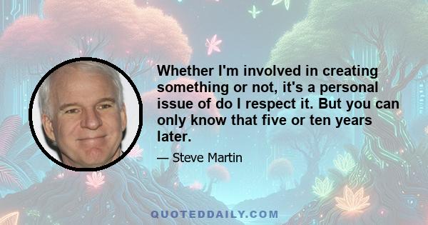 Whether I'm involved in creating something or not, it's a personal issue of do I respect it. But you can only know that five or ten years later.