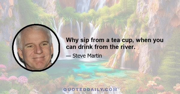 Why sip from a tea cup, when you can drink from the river.