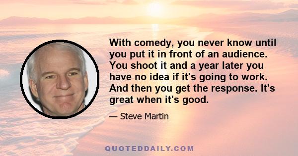 With comedy, you never know until you put it in front of an audience. You shoot it and a year later you have no idea if it's going to work. And then you get the response. It's great when it's good.