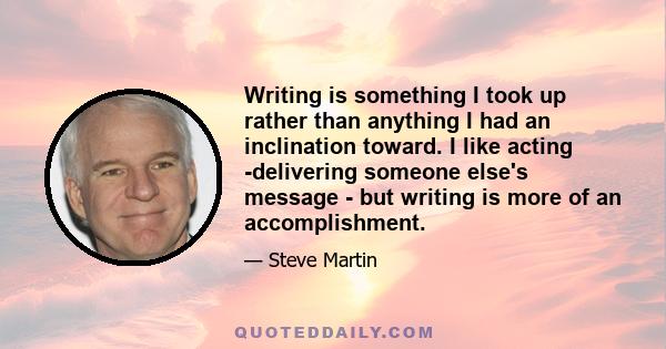 Writing is something I took up rather than anything I had an inclination toward. I like acting -delivering someone else's message - but writing is more of an accomplishment.