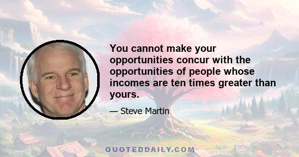 You cannot make your opportunities concur with the opportunities of people whose incomes are ten times greater than yours.