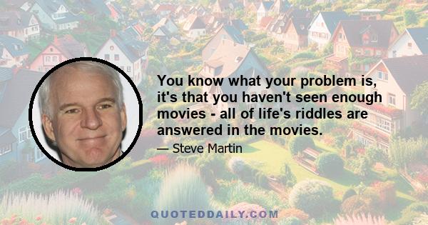 You know what your problem is, it's that you haven't seen enough movies - all of life's riddles are answered in the movies.