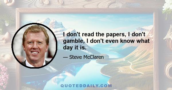 I don't read the papers, I don't gamble, I don't even know what day it is.