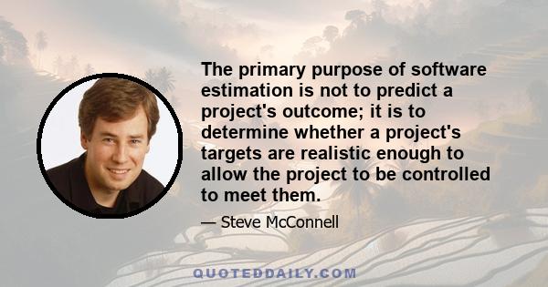 The primary purpose of software estimation is not to predict a project's outcome; it is to determine whether a project's targets are realistic enough to allow the project to be controlled to meet them.