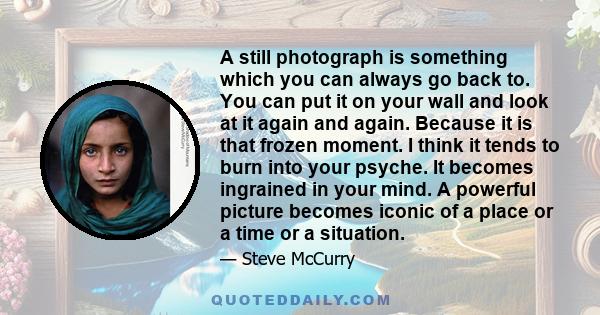 A still photograph is something which you can always go back to. You can put it on your wall and look at it again and again. Because it is that frozen moment. I think it tends to burn into your psyche. It becomes